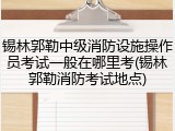 锡林郭勒中级消防设施操作员考试一般在哪里考(锡林郭勒消防考试地点)