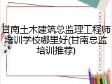 甘南土木建筑总监理工程师培训学校哪里好(甘南总监培训推荐)