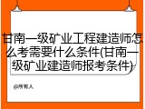 甘南一级矿业工程建造师怎么考需要什么条件(甘南一级矿业建造师报考条件)