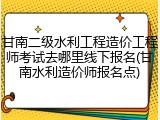 甘南二级水利工程造价工程师考试去哪里线下报名(甘南水利造价师报名点)