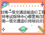 甘南一级交通运输造价工程师考试指导中心哪里有(甘南一级交通造价师培训点)