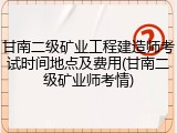 甘南二级矿业工程建造师考试时间地点及费用(甘南二级矿业师考情)