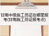 甘南中级施工员证在哪里报考(甘南施工员证报考点)