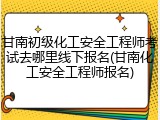 甘南初级化工安全工程师考试去哪里线下报名(甘南化工安全工程师报名)