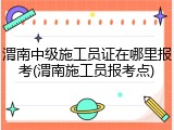 渭南中级施工员证在哪里报考(渭南施工员报考点)