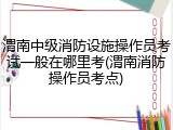 渭南中级消防设施操作员考试一般在哪里考(渭南消防操作员考点)