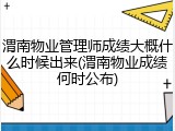 渭南物业管理师成绩大概什么时候出来(渭南物业成绩何时公布)
