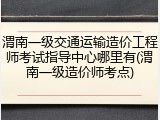 渭南一级交通运输造价工程师考试指导中心哪里有(渭南一级造价师考点)