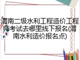 渭南二级水利工程造价工程师考试去哪里线下报名(渭南水利造价报名点)
