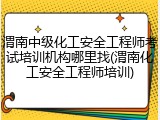 渭南中级化工安全工程师考试培训机构哪里找(渭南化工安全工程师培训)