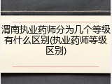 渭南执业药师分为几个等级有什么区别(执业药师等级区别)