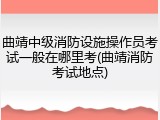 曲靖中级消防设施操作员考试一般在哪里考(曲靖消防考试地点)
