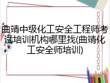 曲靖中级化工安全工程师考试培训机构哪里找(曲靖化工安全师培训)