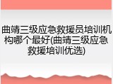 曲靖三级应急救援员培训机构哪个最好(曲靖三级应急救援培训优选)