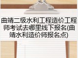 曲靖二级水利工程造价工程师考试去哪里线下报名(曲靖水利造价师报名点)
