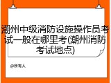 潮州中级消防设施操作员考试一般在哪里考(潮州消防考试地点)