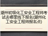 潮州初级化工安全工程师考试去哪里线下报名(潮州化工安全工程师报名点)