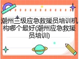 潮州三级应急救援员培训机构哪个最好(潮州应急救援员培训)