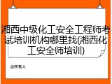 湘西中级化工安全工程师考试培训机构哪里找(湘西化工安全师培训)