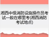 湘西中级消防设施操作员考试一般在哪里考(湘西消防考试地点)