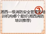 湘西一级消防安全管理员培训机构哪个最好(湘西消防培训推荐)