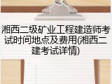 湘西二级矿业工程建造师考试时间地点及费用(湘西二建考试详情)