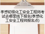 孝感初级化工安全工程师考试去哪里线下报名(孝感化工安全工程师报名点)