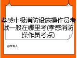 孝感中级消防设施操作员考试一般在哪里考(孝感消防操作员考点)