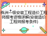 株洲一级安装工程造价工程师报考资格详解(安装造价工程师报考条件)