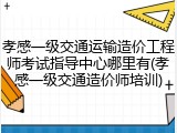 孝感一级交通运输造价工程师考试指导中心哪里有(孝感一级交通造价师培训)