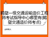 鹤壁一级交通运输造价工程师考试指导中心哪里有(鹤壁交通造价师考点)