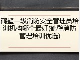 鹤壁一级消防安全管理员培训机构哪个最好(鹤壁消防管理培训优选)