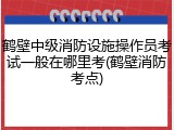 鹤壁中级消防设施操作员考试一般在哪里考(鹤壁消防考点)