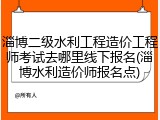 淄博二级水利工程造价工程师考试去哪里线下报名(淄博水利造价师报名点)
