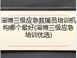淄博三级应急救援员培训机构哪个最好(淄博三级应急培训优选)