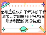 泉州二级水利工程造价工程师考试去哪里线下报名(泉州水利造价师报名点)