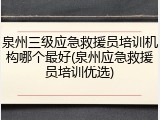 泉州三级应急救援员培训机构哪个最好(泉州应急救援员培训优选)