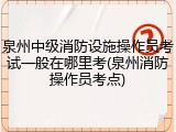 泉州中级消防设施操作员考试一般在哪里考(泉州消防操作员考点)