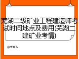 芜湖二级矿业工程建造师考试时间地点及费用(芜湖二建矿业考情)