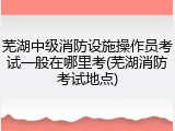 芜湖中级消防设施操作员考试一般在哪里考(芜湖消防考试地点)