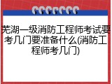 芜湖一级消防工程师考试要考几门要准备什么(消防工程师考几门)