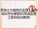 芜湖土木建筑总监理工程师培训学校哪里好(芜湖监理工程师培训推荐)