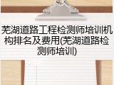 芜湖道路工程检测师培训机构排名及费用(芜湖道路检测师培训)