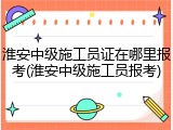 淮安中级施工员证在哪里报考(淮安中级施工员报考)