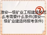 淮安一级矿业工程建造师怎么考需要什么条件(淮安一级矿业建造师报考条件)