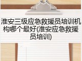 淮安三级应急救援员培训机构哪个最好(淮安应急救援员培训)