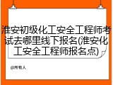 淮安初级化工安全工程师考试去哪里线下报名(淮安化工安全工程师报名点)