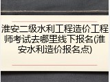 淮安二级水利工程造价工程师考试去哪里线下报名(淮安水利造价报名点)