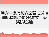 淮安一级消防安全管理员培训机构哪个最好(淮安一级消防培训)