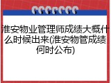 淮安物业管理师成绩大概什么时候出来(淮安物管成绩何时公布)